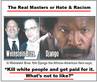 The Weinstein Studios don't just hate Germans, and Palestinians. They also hate     the European peoples. In Django they try to incite African Americans to hate and violence. In the film the African-American hero says, "Kill White people and get paid for it. What's no to like!" It is all part of the Jewish supremacists divide-and-conquer strategy. In the original Hollywood Reporter article, the Jewish publication also points out that the Simon Wiesenthal Center also promotes open borders of massive immigration into America! At the same time the Center is hosting Zionist extremists who support Israel as a "Jewish State" that has immigration restricted to Jews! Also, they have no problem with the fact that almost every Jewish major organization has programs to prevent Jewish intermarriage with non-Jews. So they obviously believe that it is important for Jewish interests to preserve Jewish heritage. Since that is so, cannot they not know that massive immigration is harmful to Europeans?