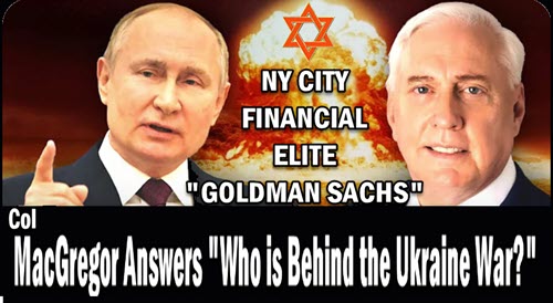 Col Macgregor answers the Question of “Who is Behind the Ukraine” He mentions the “NY Financial Elite & Goldman Sachs!” Might as well said “Jew Jew”!