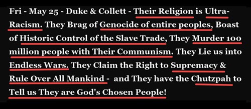 Duke & Collett – Their Religion is Ultra-Racism. They Brag of Genocide of entire peoples, Boast of Historic Control of the Slave Trade, They Murder 100 million people with Their Communism. They Lie us into Endless Wars. They Claim the Right to Supremacy & Rule Over All Mankind –  and They have the Chutzpah to Tell us They are God’s Chosen People! 
